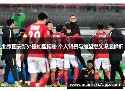 北京国安新外援加盟揭秘 个人背景与加盟意义深度解析