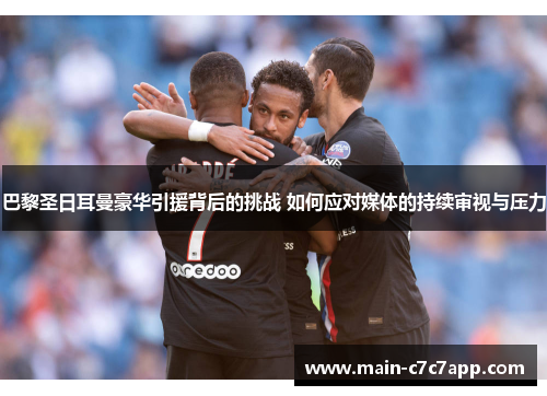 巴黎圣日耳曼豪华引援背后的挑战 如何应对媒体的持续审视与压力 巴黎圣日耳曼豪华引援背后的挑战 如何应对媒体的持续审视与压力