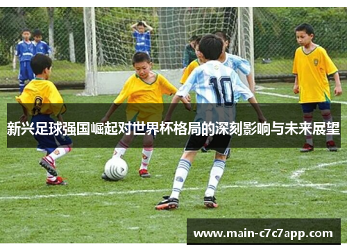 新兴足球强国崛起对世界杯格局的深刻影响与未来展望